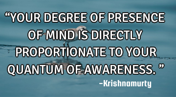 “YOUR DEGREE OF PRESENCE OF MIND IS DIRECTLY PROPORTIONATE TO YOUR QUANTUM OF AWARENESS.”