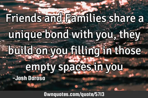 Friends and Families share a unique bond with you, they build on you filling in those empty spaces