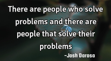 there are people who solve problems and there are people that solve their