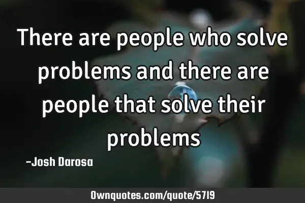 There are people who solve problems and there are people that solve their