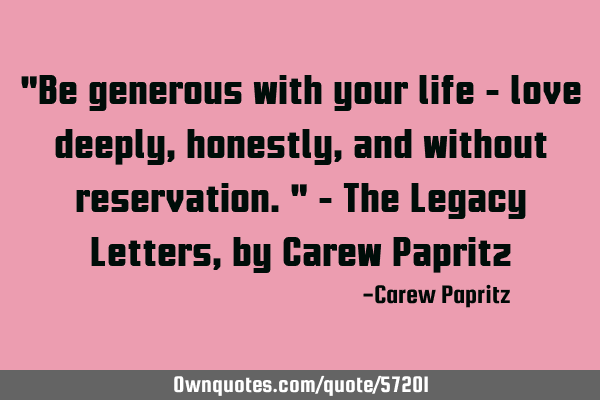 "Be generous with your life - love deeply, honestly, and without reservation." - The Legacy Letters,