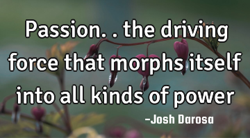 Passion.. the driving force that morphs itself into all kinds of