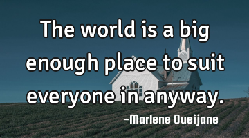 The world is a big enough place to suit everyone in anyway.
