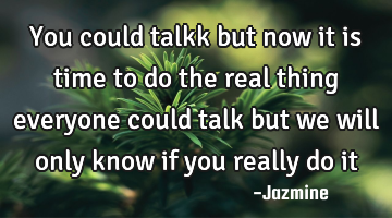 You could talkk but now it is time to do the real thing everyone could talk but we will only know