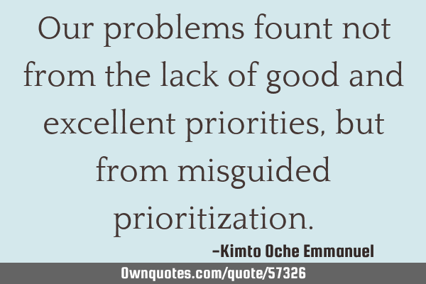 Our problems fount not from the lack of good and excellent priorities, but from misguided