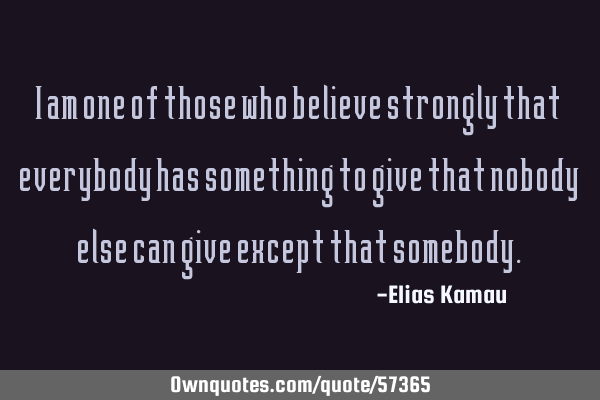 I am one of those who believe strongly that everybody has something to give that nobody else can