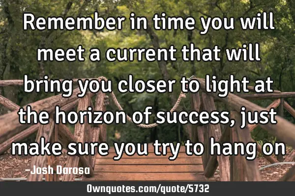 Remember in time you will meet a current that will bring you closer to light at the horizon of