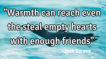 "Warmth can reach even the steal empty hearts with enough friends"