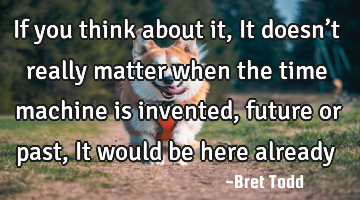 If you think about it, It doesn’t really matter when the time machine is invented, future or past,