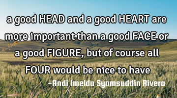 a good HEAD and a good HEART are more important than a good FACE or a good FIGURE, but of course