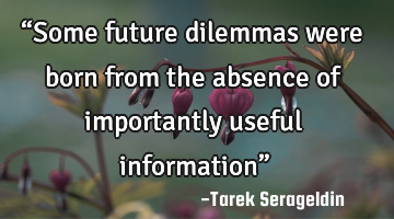 “Some future dilemmas were born from the absence of importantly useful information”