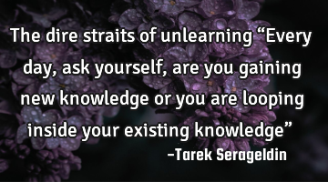 The dire straits of unlearning “Every day, ask yourself, are you gaining new knowledge or you are