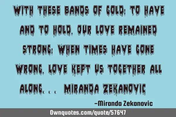 With these bands of gold; To have and to hold, Our love remained strong; when times have gone wrong,
