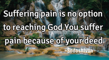 Suffering pain is no option to reaching God You suffer pain because of your deed