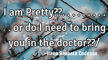 I am Pretty??. . . . . . . . . . . or do i need to bring you in the doctor??/