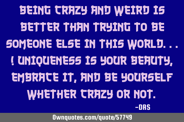 Being crazy and weird is better than trying to be someone else in this world...! Uniqueness is your