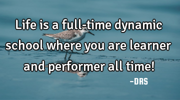 Life is a full-time dynamic school where you are learner and performer all time!