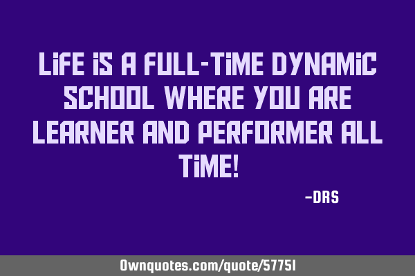 Life is a full-time dynamic school where you are learner and performer all time!