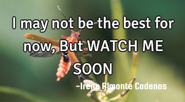 I may not be the best for now, But WATCH ME SOON