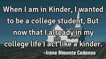 When I am in Kinder, I wanted to be a college student, But now that I already in my college life I