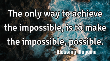The only way to achieve the impossible, is to make the impossible, possible.