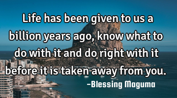 Life has been given to us a billion years ago, know what to do with it and do right with it before