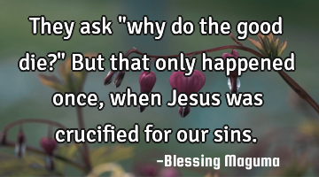 They ask "why do the good die?" But that only happened once, when Jesus was crucified for our sins.