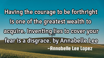 Having the courage to be forthright is one of the greatest wealth to acquire. Inventing lies to