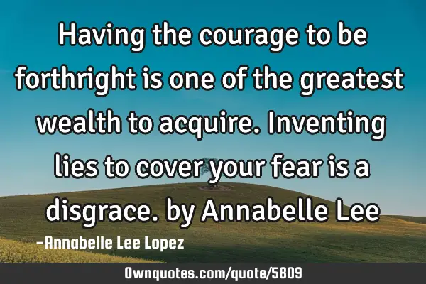 Having the courage to be forthright is one of the greatest wealth to acquire. Inventing lies to