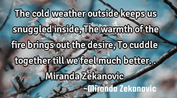The cold weather outside keeps us snuggled inside, The warmth of the fire brings out the desire, To