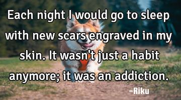 Each night I would go to sleep with new scars engraved in my skin. It wasn