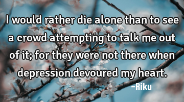 I would rather die alone than to see a crowd attempting to talk me out of it; for they were not
