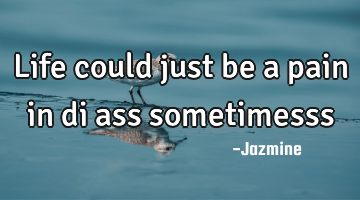 Life could just be a pain in di ass sometimesss