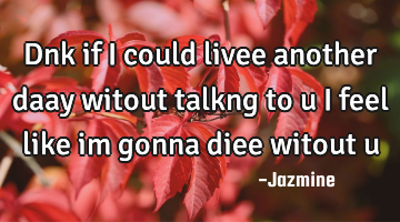 Dnk if i could livee another daay witout talkng to u i feel like im gonna diee witout u