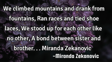 We climbed mountains and drank from fountains, Ran races and tied shoe laces, We stood up for each
