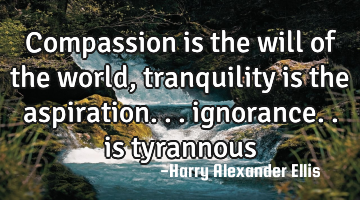 Compassion is the will of the world, tranquility is the aspiration... ignorance.. is tyrannous