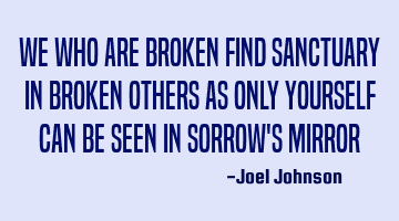 We who are BROKEN find sanctuary in BROKEN others as only yourself can be seen in sorrow