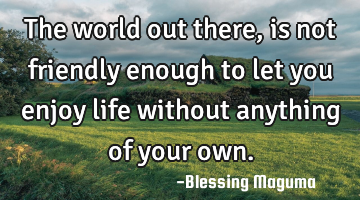The world out there, is not friendly enough to let you enjoy life without anything of your own.