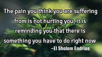 The pain you think you are suffering from is not hurting you, it is reminding you that there is