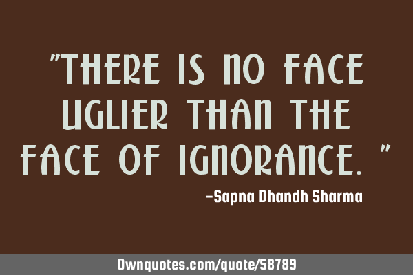"There is no face uglier than the face of ignorance."