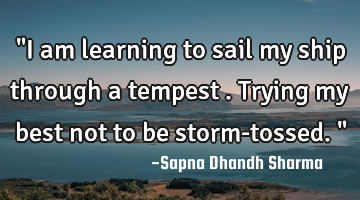 "I am learning to sail my ship through a tempest . Trying my best not to be storm-tossed."