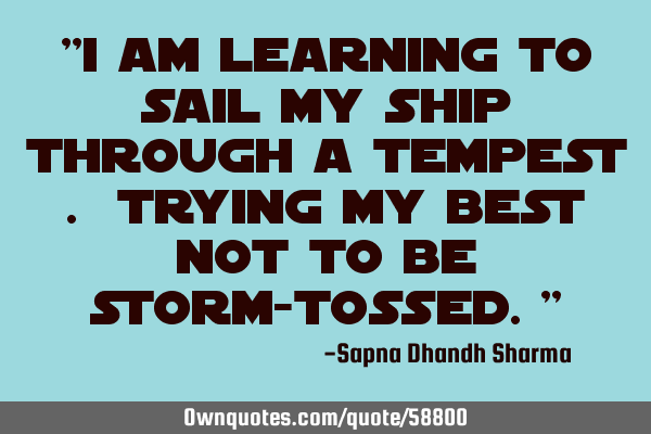 "I am learning to sail my ship through a tempest . Trying my best not to be storm-tossed."