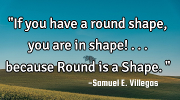"If you have a round shape, you are in shape! ... because Round is a Shape. "