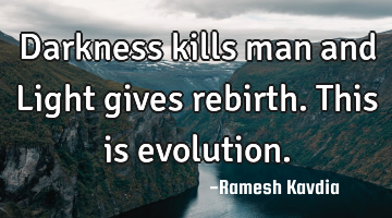 Darkness kills man and Light gives rebirth. This is evolution.