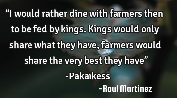 “I would rather dine with farmers then to be fed by kings. Kings would only share what they have,