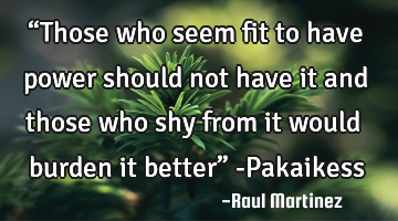 “Those who seem fit to have power should not have it and those who shy from it would burden it