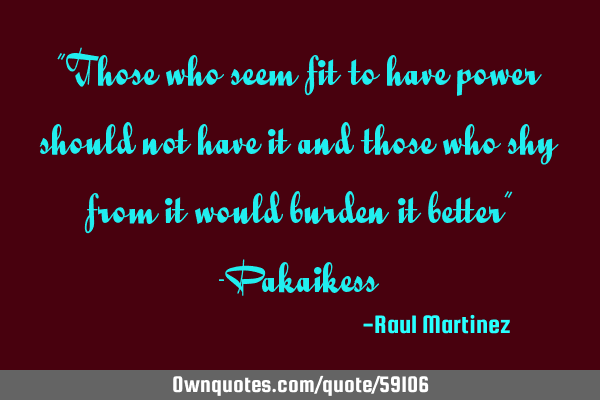 “Those who seem fit to have power should not have it and those who shy from it would burden it