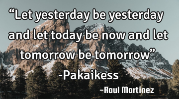 “Let yesterday be yesterday and let today be now and let tomorrow be tomorrow” -Pakaikess
