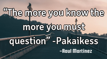 “The more you know the more you must question” -Pakaikess