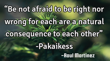 “Be not afraid to be right nor wrong for each are a natural consequence to each other” -P